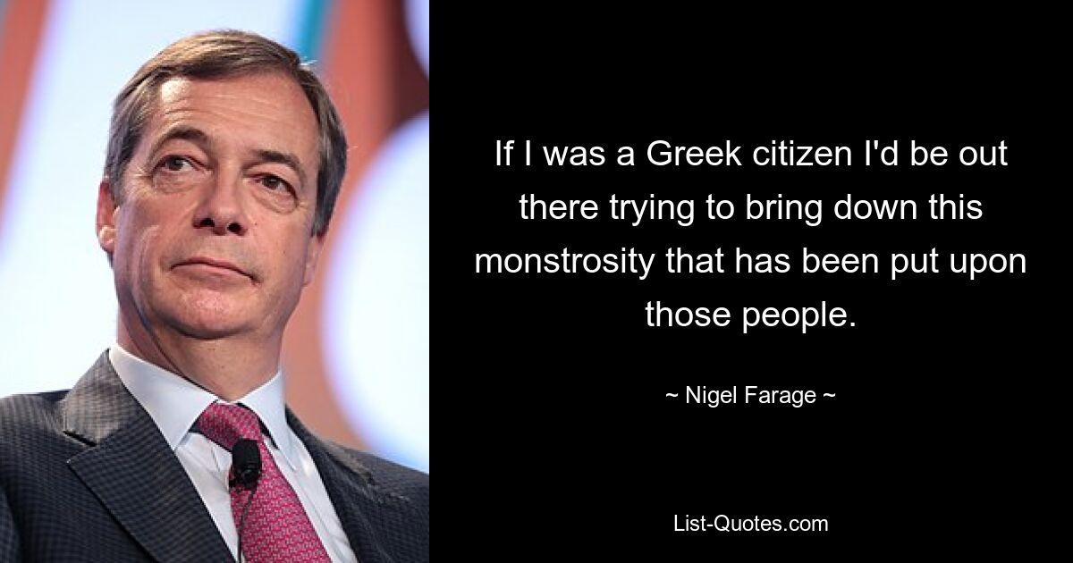 If I was a Greek citizen I'd be out there trying to bring down this monstrosity that has been put upon those people. — © Nigel Farage