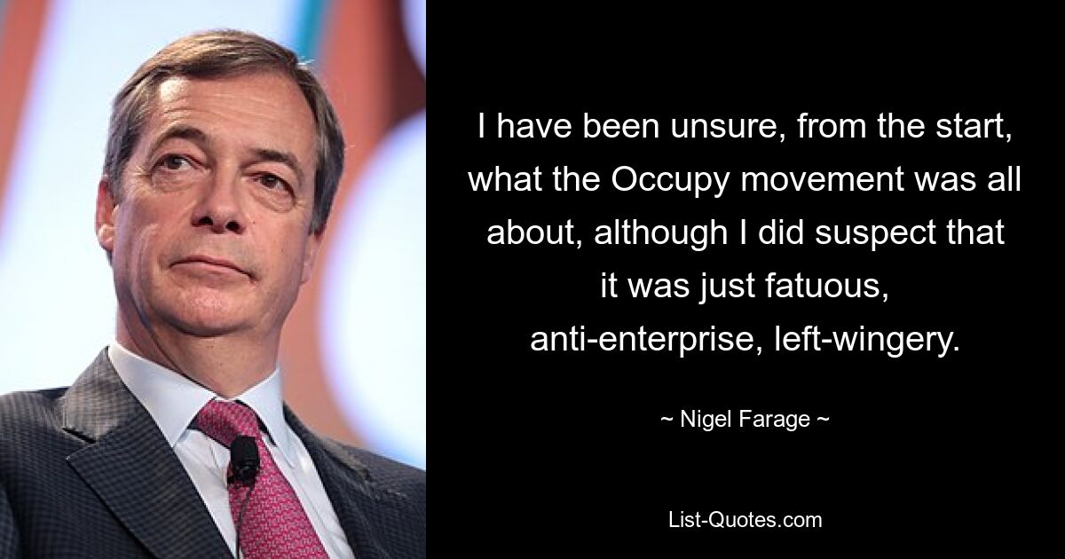 I have been unsure, from the start, what the Occupy movement was all about, although I did suspect that it was just fatuous, anti-enterprise, left-wingery. — © Nigel Farage