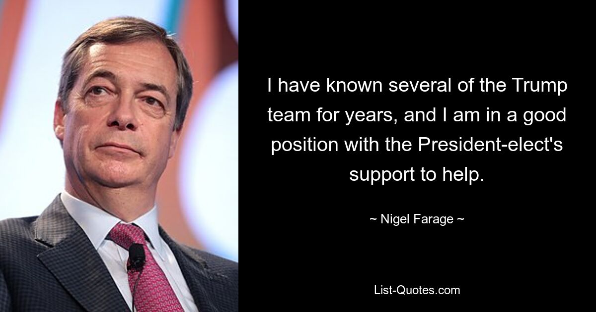 I have known several of the Trump team for years, and I am in a good position with the President-elect's support to help. — © Nigel Farage