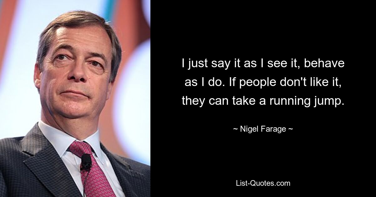 I just say it as I see it, behave as I do. If people don't like it, they can take a running jump. — © Nigel Farage