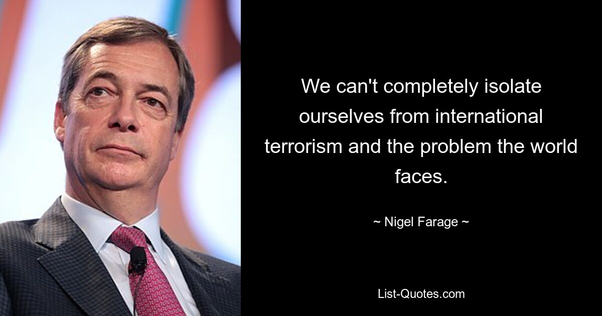 We can't completely isolate ourselves from international terrorism and the problem the world faces. — © Nigel Farage