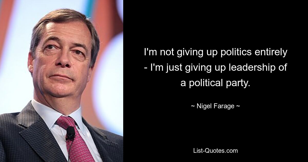 I'm not giving up politics entirely - I'm just giving up leadership of a political party. — © Nigel Farage