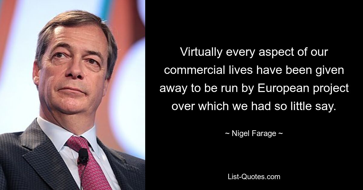 Virtually every aspect of our commercial lives have been given away to be run by European project over which we had so little say. — © Nigel Farage