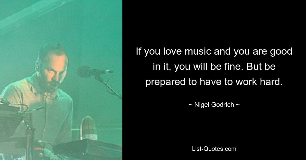 If you love music and you are good in it, you will be fine. But be prepared to have to work hard. — © Nigel Godrich