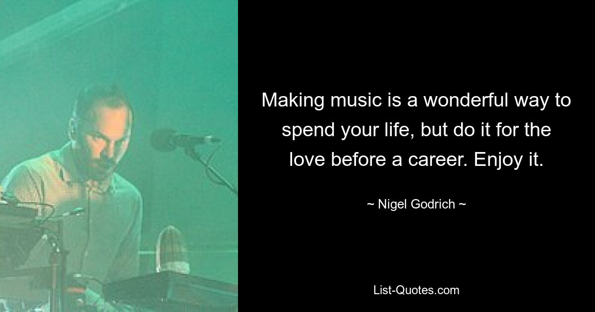 Making music is a wonderful way to spend your life, but do it for the love before a career. Enjoy it. — © Nigel Godrich