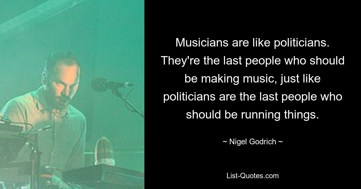 Musicians are like politicians. They're the last people who should be making music, just like politicians are the last people who should be running things. — © Nigel Godrich