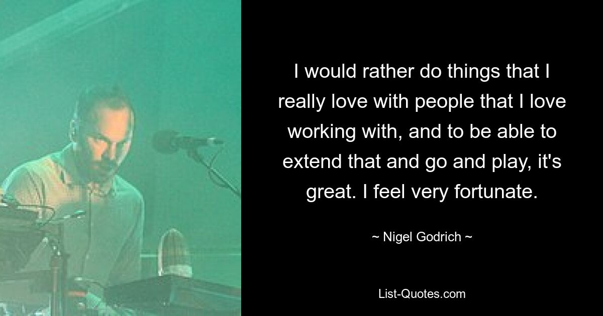 I would rather do things that I really love with people that I love working with, and to be able to extend that and go and play, it's great. I feel very fortunate. — © Nigel Godrich