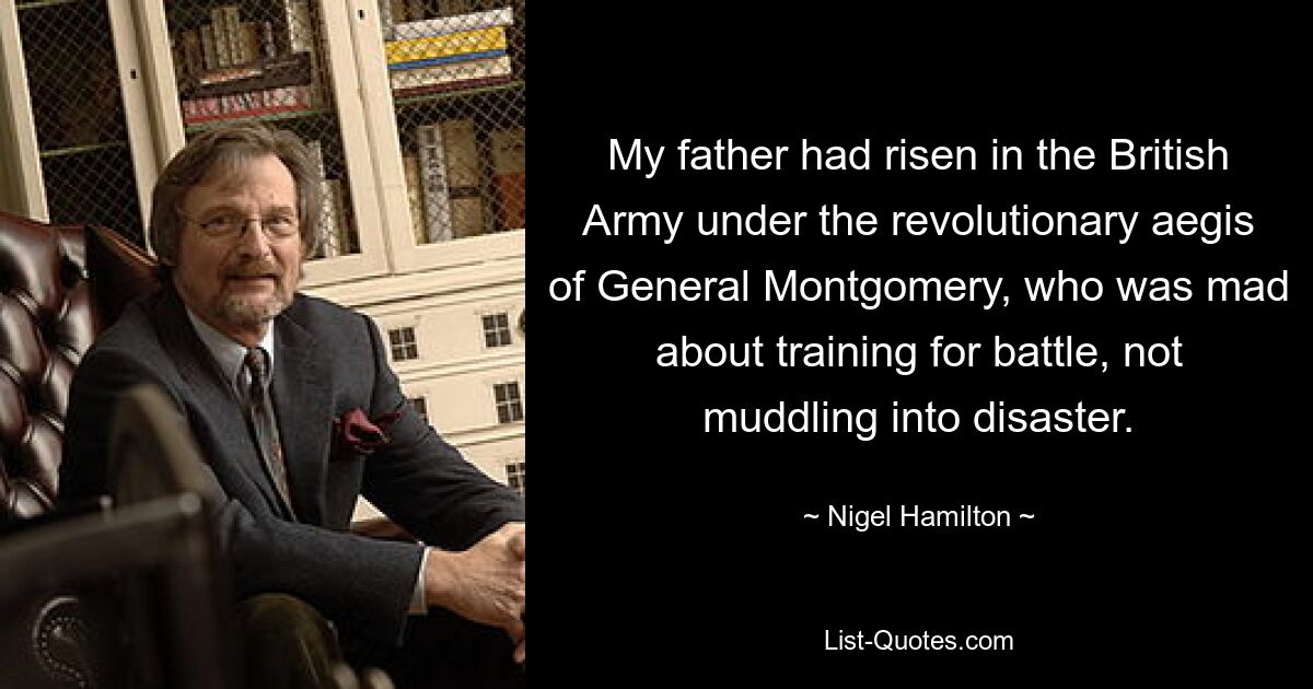 My father had risen in the British Army under the revolutionary aegis of General Montgomery, who was mad about training for battle, not muddling into disaster. — © Nigel Hamilton