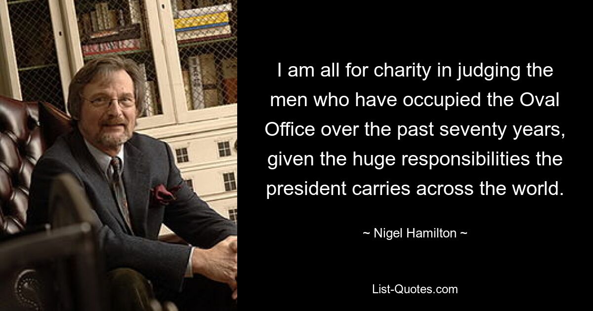 I am all for charity in judging the men who have occupied the Oval Office over the past seventy years, given the huge responsibilities the president carries across the world. — © Nigel Hamilton