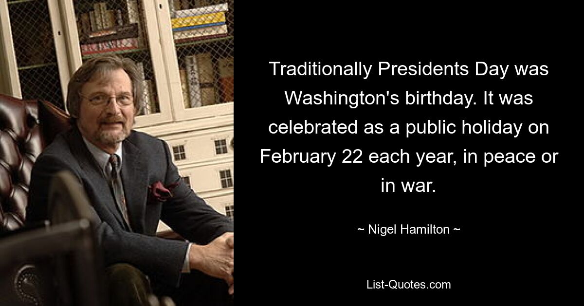 Traditionally Presidents Day was Washington's birthday. It was celebrated as a public holiday on February 22 each year, in peace or in war. — © Nigel Hamilton