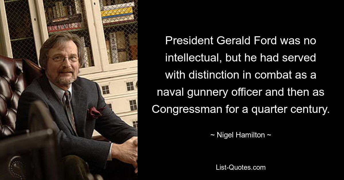 President Gerald Ford was no intellectual, but he had served with distinction in combat as a naval gunnery officer and then as Congressman for a quarter century. — © Nigel Hamilton