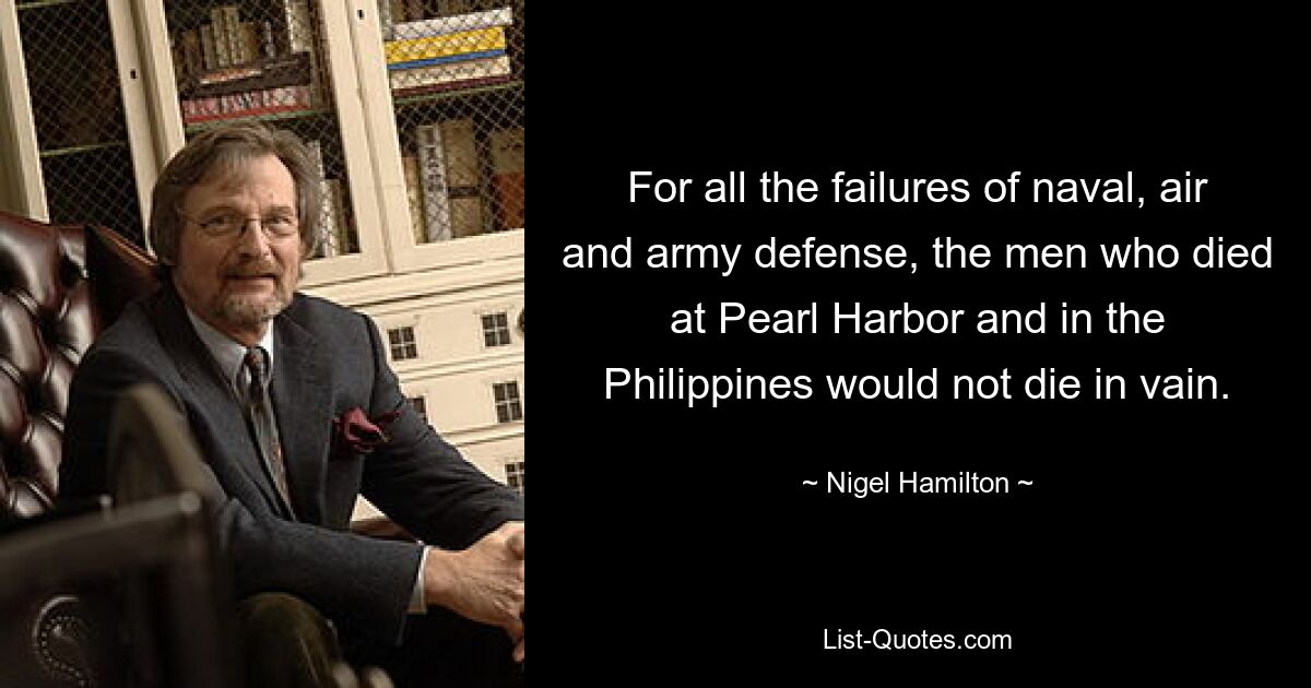 For all the failures of naval, air and army defense, the men who died at Pearl Harbor and in the Philippines would not die in vain. — © Nigel Hamilton