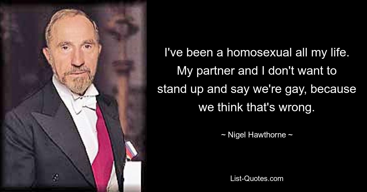 I've been a homosexual all my life. My partner and I don't want to stand up and say we're gay, because we think that's wrong. — © Nigel Hawthorne