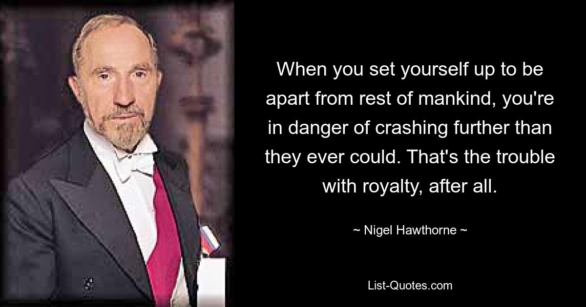 When you set yourself up to be apart from rest of mankind, you're in danger of crashing further than they ever could. That's the trouble with royalty, after all. — © Nigel Hawthorne