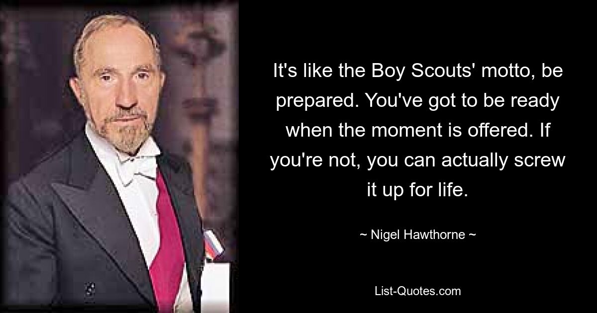 It's like the Boy Scouts' motto, be prepared. You've got to be ready when the moment is offered. If you're not, you can actually screw it up for life. — © Nigel Hawthorne