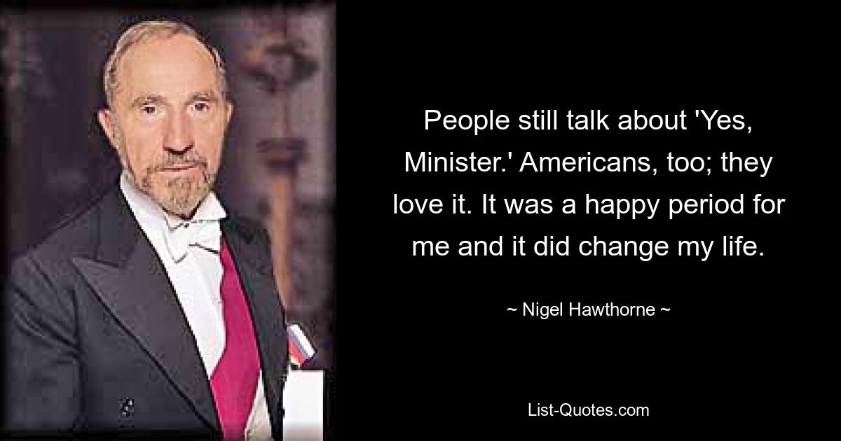 People still talk about 'Yes, Minister.' Americans, too; they love it. It was a happy period for me and it did change my life. — © Nigel Hawthorne