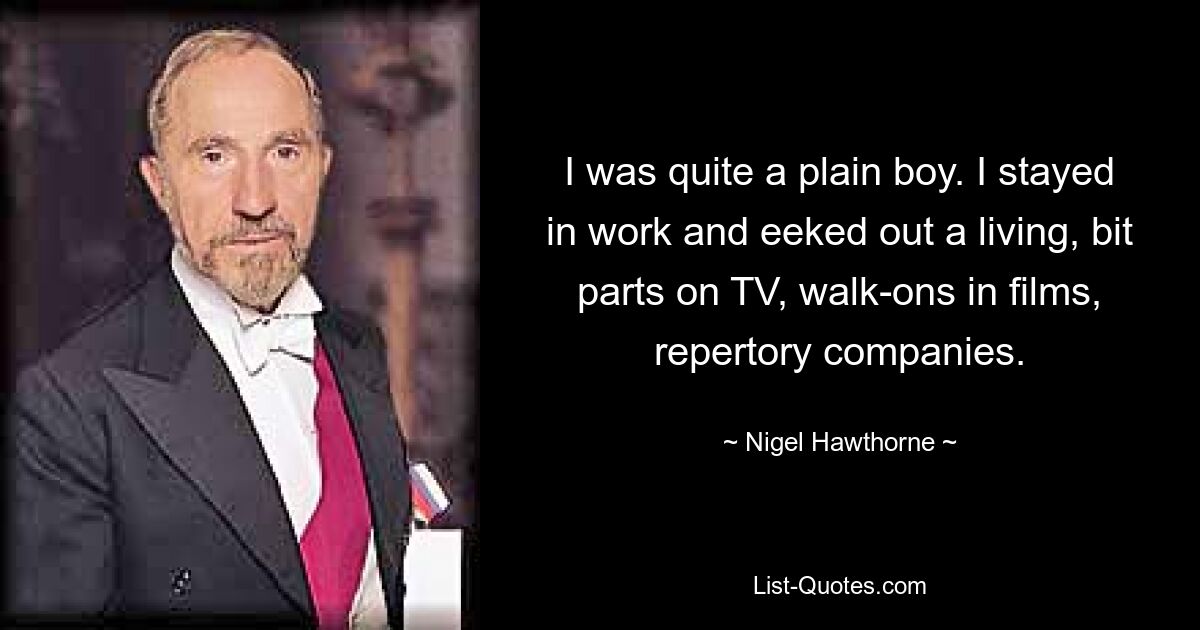 I was quite a plain boy. I stayed in work and eeked out a living, bit parts on TV, walk-ons in films, repertory companies. — © Nigel Hawthorne