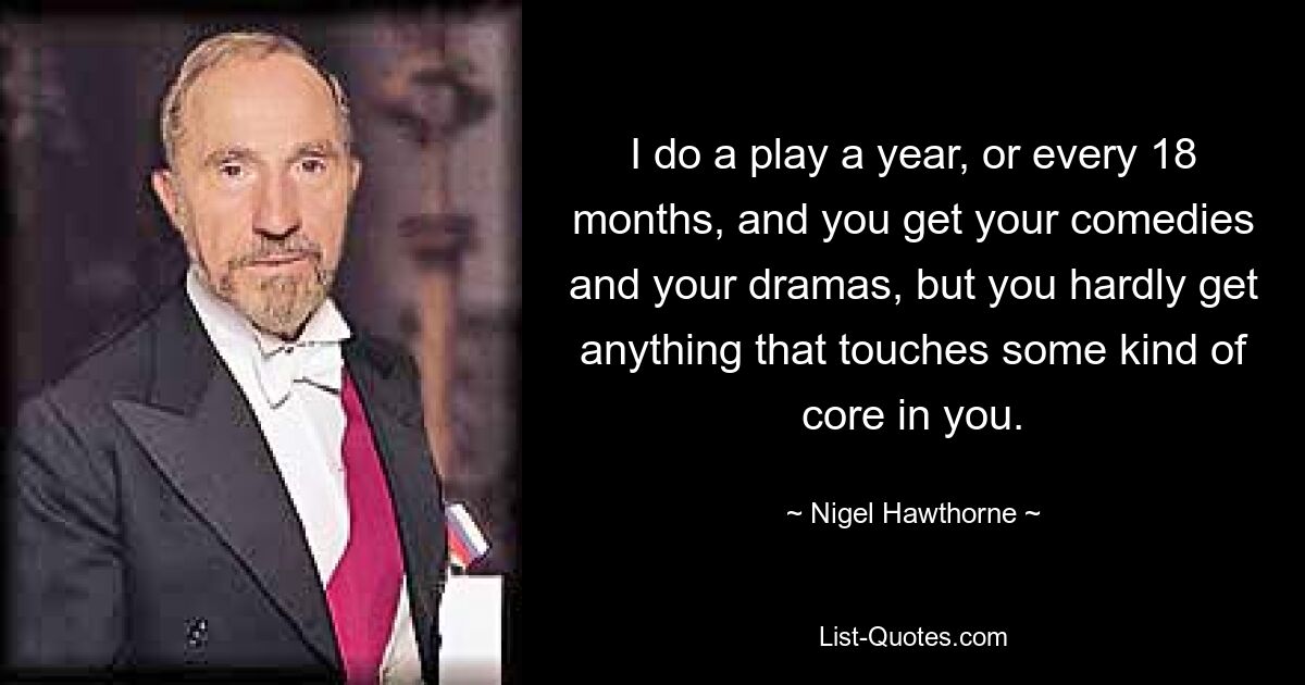 I do a play a year, or every 18 months, and you get your comedies and your dramas, but you hardly get anything that touches some kind of core in you. — © Nigel Hawthorne