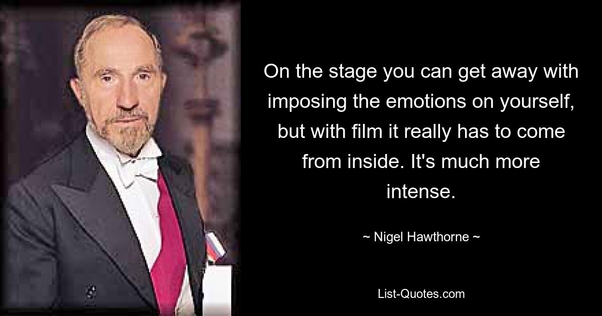 On the stage you can get away with imposing the emotions on yourself, but with film it really has to come from inside. It's much more intense. — © Nigel Hawthorne