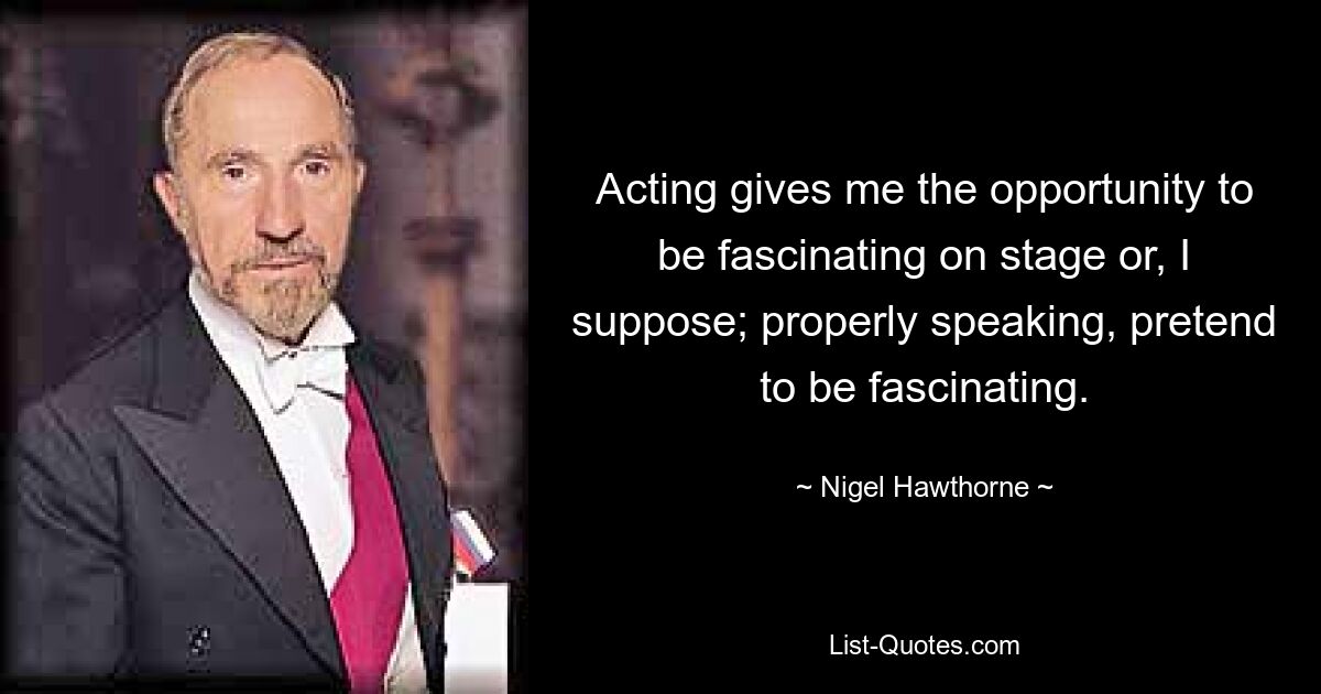 Acting gives me the opportunity to be fascinating on stage or, I suppose; properly speaking, pretend to be fascinating. — © Nigel Hawthorne