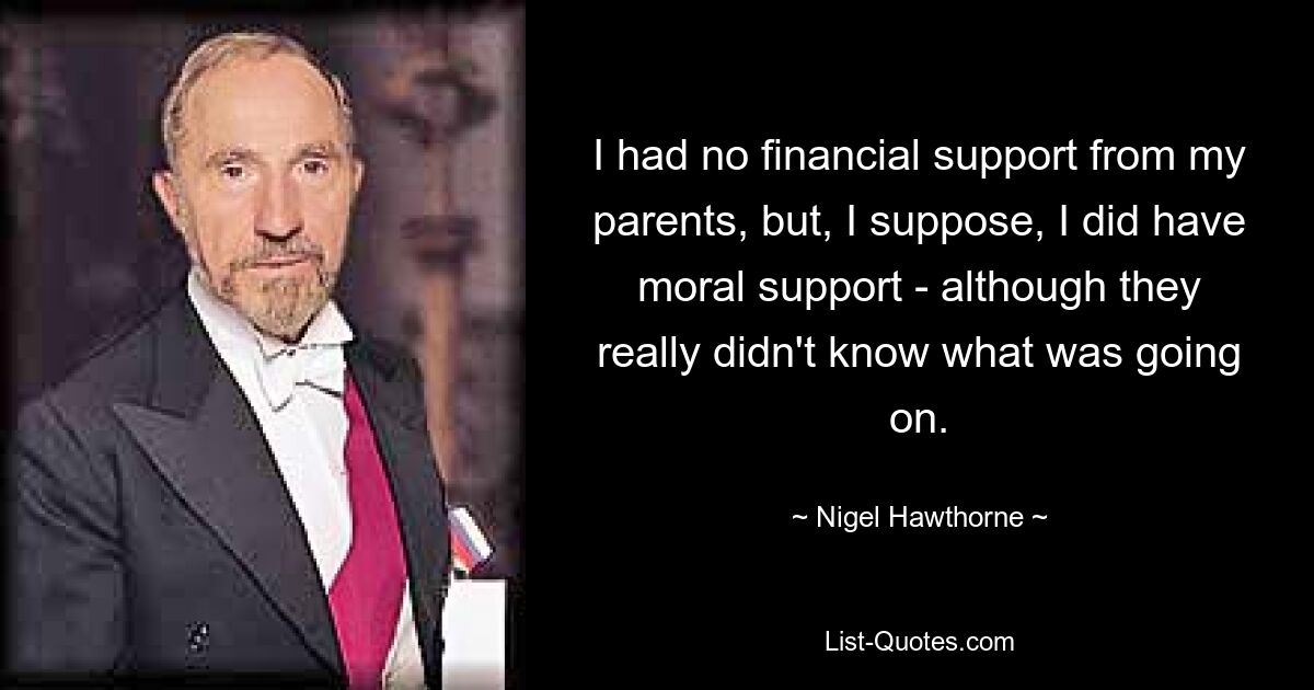 I had no financial support from my parents, but, I suppose, I did have moral support - although they really didn't know what was going on. — © Nigel Hawthorne