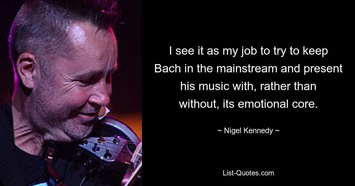 I see it as my job to try to keep Bach in the mainstream and present his music with, rather than without, its emotional core. — © Nigel Kennedy