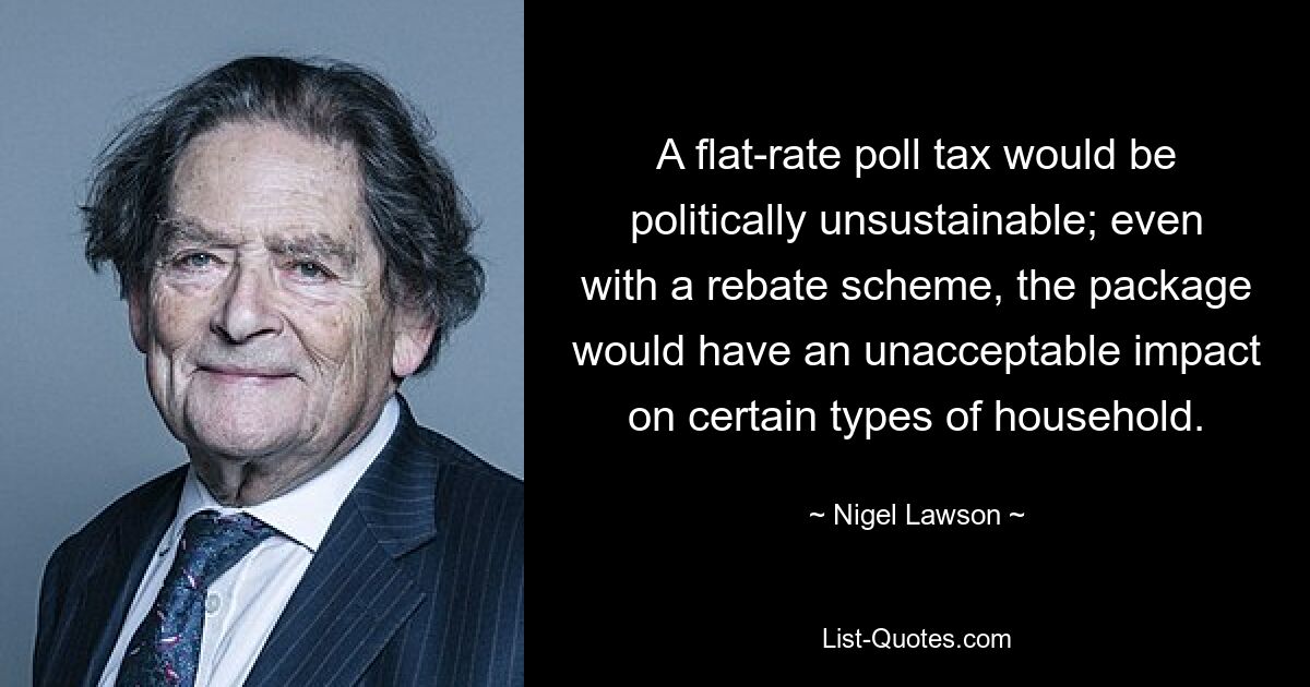 A flat-rate poll tax would be politically unsustainable; even with a rebate scheme, the package would have an unacceptable impact on certain types of household. — © Nigel Lawson