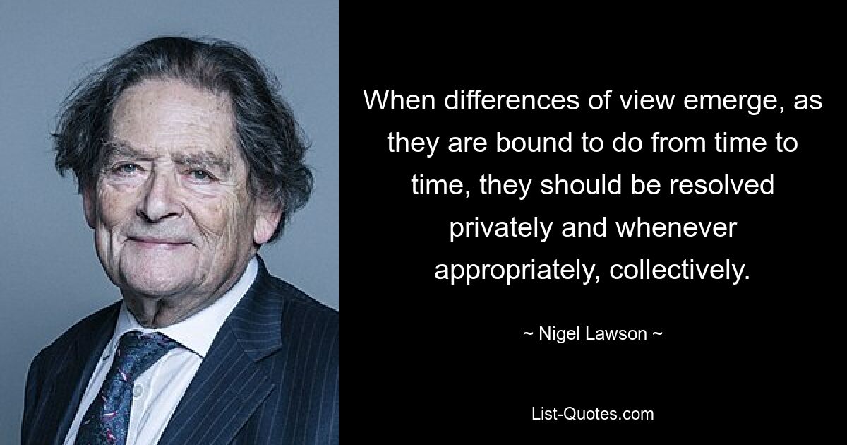 When differences of view emerge, as they are bound to do from time to time, they should be resolved privately and whenever appropriately, collectively. — © Nigel Lawson