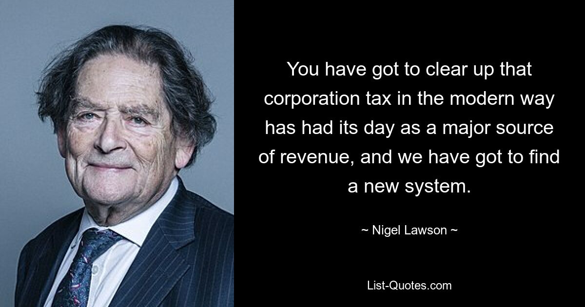 You have got to clear up that corporation tax in the modern way has had its day as a major source of revenue, and we have got to find a new system. — © Nigel Lawson