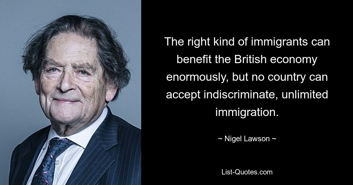 The right kind of immigrants can benefit the British economy enormously, but no country can accept indiscriminate, unlimited immigration. — © Nigel Lawson