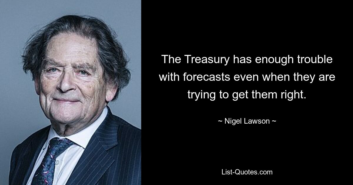 The Treasury has enough trouble with forecasts even when they are trying to get them right. — © Nigel Lawson