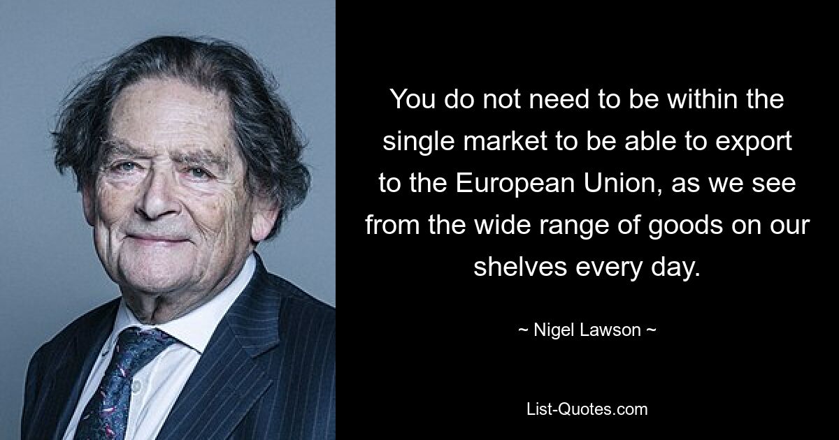 You do not need to be within the single market to be able to export to the European Union, as we see from the wide range of goods on our shelves every day. — © Nigel Lawson