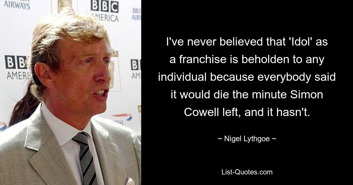 I've never believed that 'Idol' as a franchise is beholden to any individual because everybody said it would die the minute Simon Cowell left, and it hasn't. — © Nigel Lythgoe