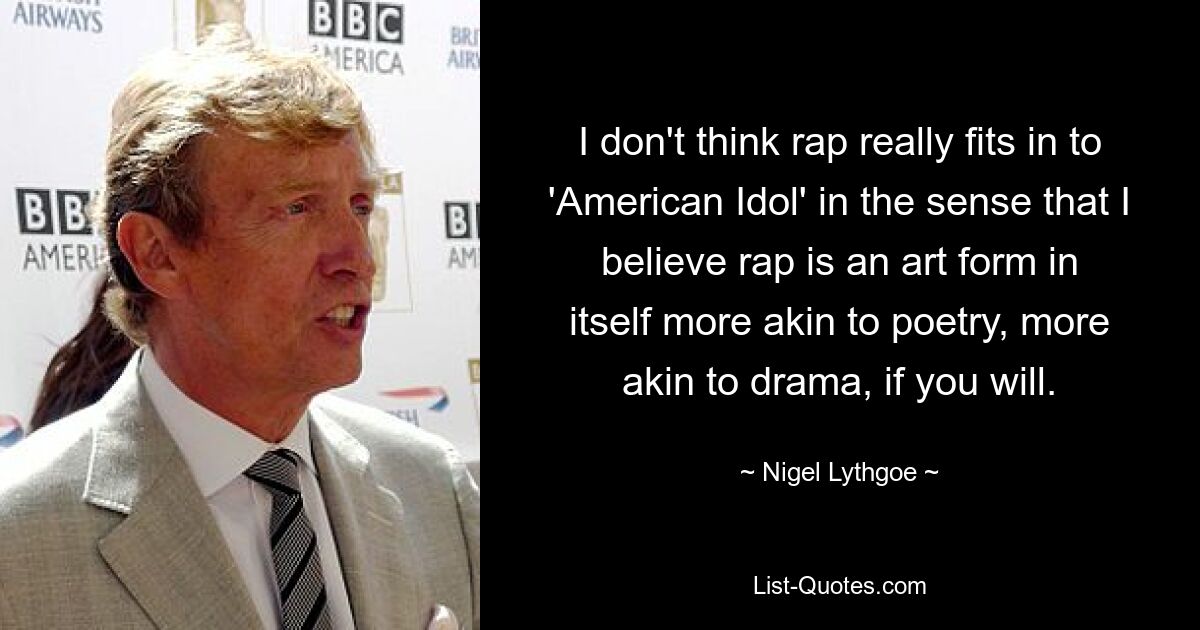 I don't think rap really fits in to 'American Idol' in the sense that I believe rap is an art form in itself more akin to poetry, more akin to drama, if you will. — © Nigel Lythgoe