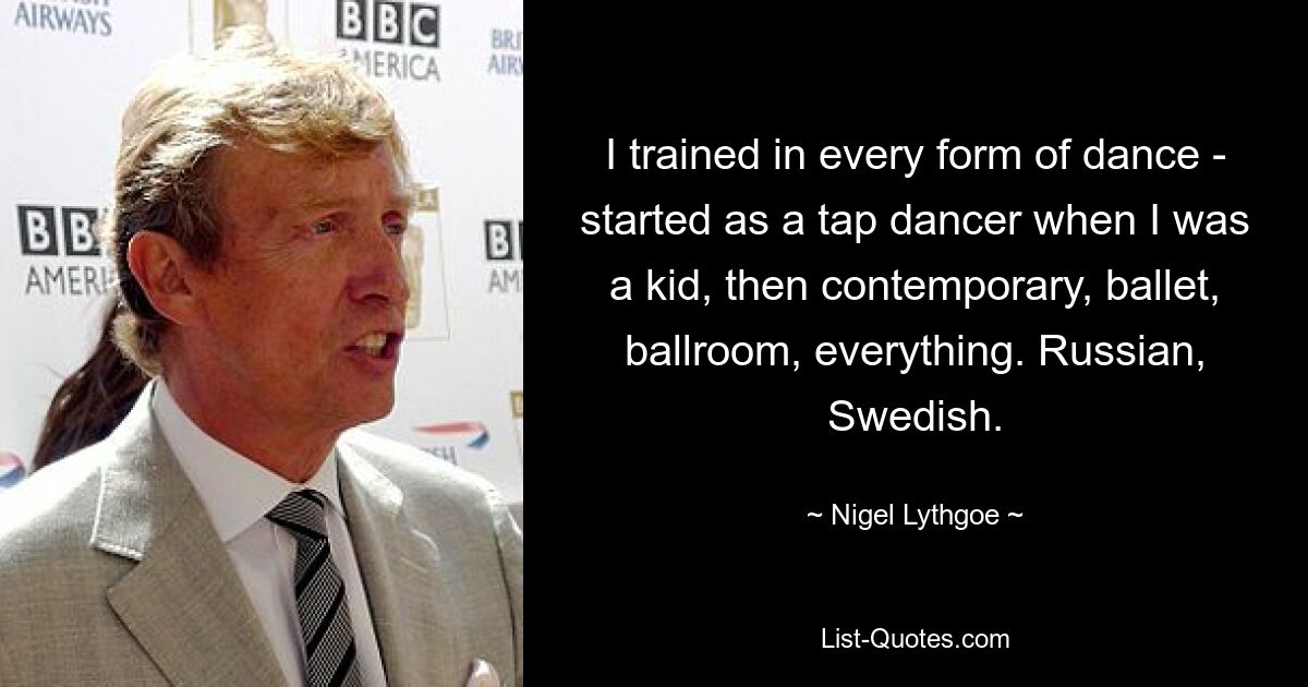 I trained in every form of dance - started as a tap dancer when I was a kid, then contemporary, ballet, ballroom, everything. Russian, Swedish. — © Nigel Lythgoe