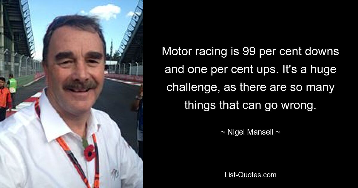 Motor racing is 99 per cent downs and one per cent ups. It's a huge challenge, as there are so many things that can go wrong. — © Nigel Mansell