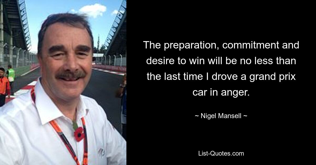 The preparation, commitment and desire to win will be no less than the last time I drove a grand prix car in anger. — © Nigel Mansell