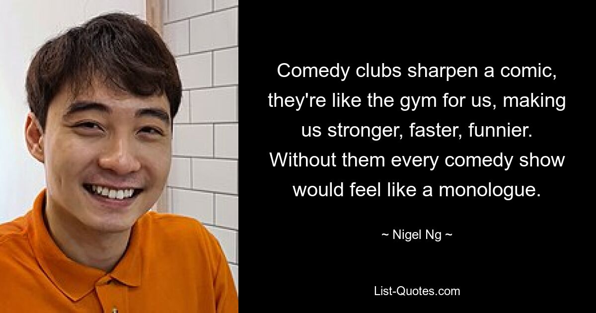 Comedy clubs sharpen a comic, they're like the gym for us, making us stronger, faster, funnier. Without them every comedy show would feel like a monologue. — © Nigel Ng