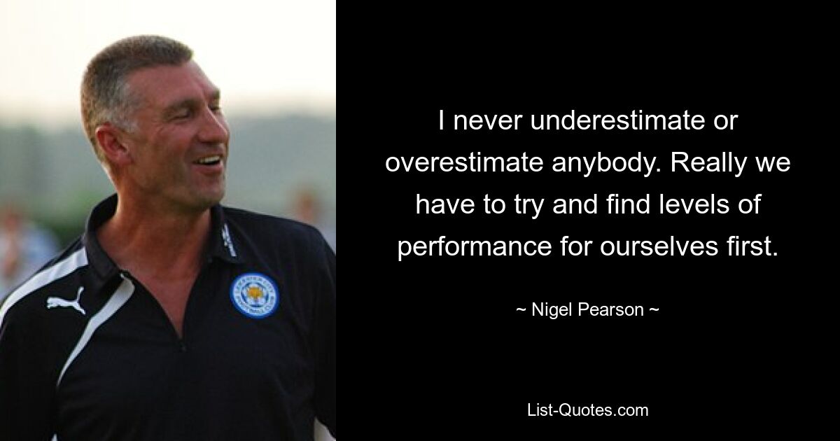 I never underestimate or overestimate anybody. Really we have to try and find levels of performance for ourselves first. — © Nigel Pearson