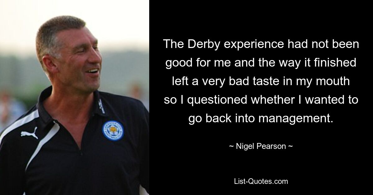 The Derby experience had not been good for me and the way it finished left a very bad taste in my mouth so I questioned whether I wanted to go back into management. — © Nigel Pearson