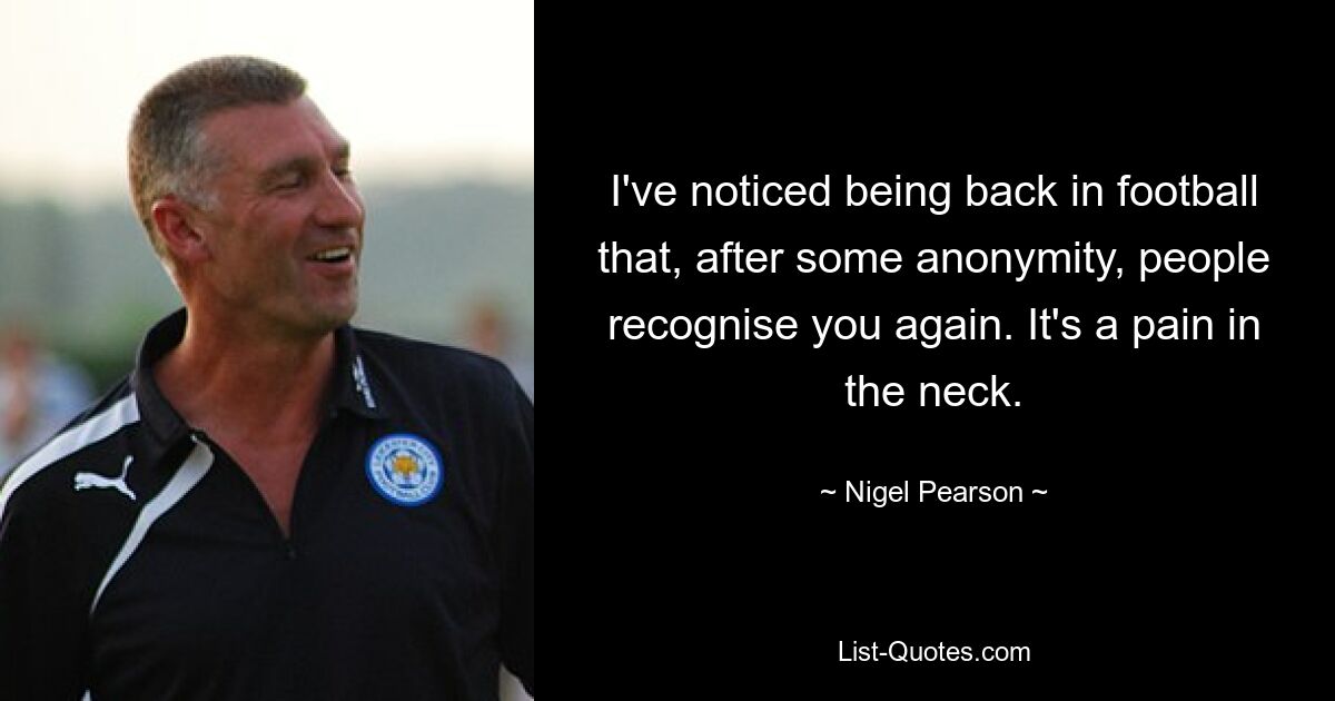 I've noticed being back in football that, after some anonymity, people recognise you again. It's a pain in the neck. — © Nigel Pearson