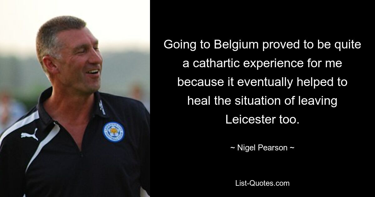 Going to Belgium proved to be quite a cathartic experience for me because it eventually helped to heal the situation of leaving Leicester too. — © Nigel Pearson