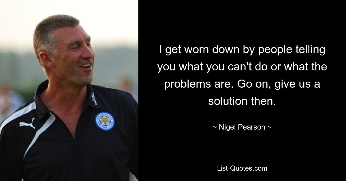 I get worn down by people telling you what you can't do or what the problems are. Go on, give us a solution then. — © Nigel Pearson