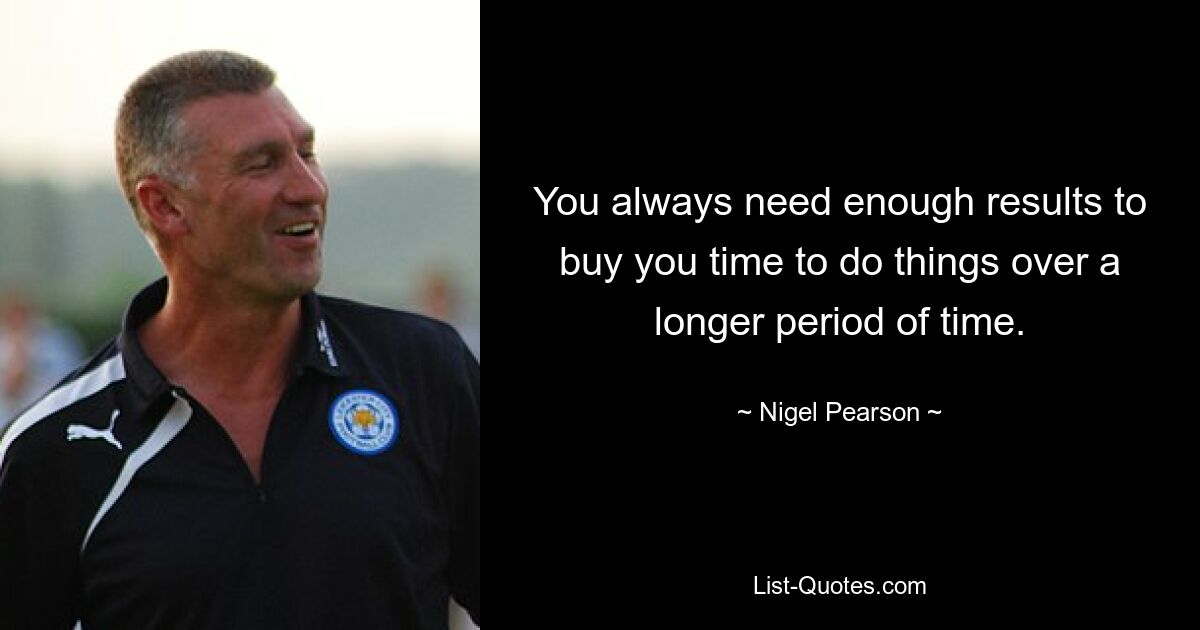 You always need enough results to buy you time to do things over a longer period of time. — © Nigel Pearson