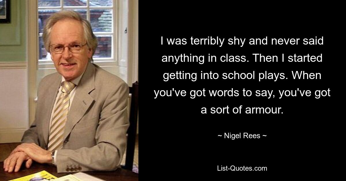 I was terribly shy and never said anything in class. Then I started getting into school plays. When you've got words to say, you've got a sort of armour. — © Nigel Rees