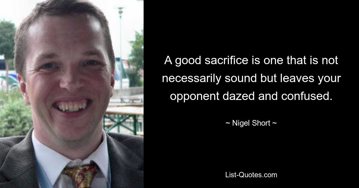 A good sacrifice is one that is not necessarily sound but leaves your opponent dazed and confused. — © Nigel Short