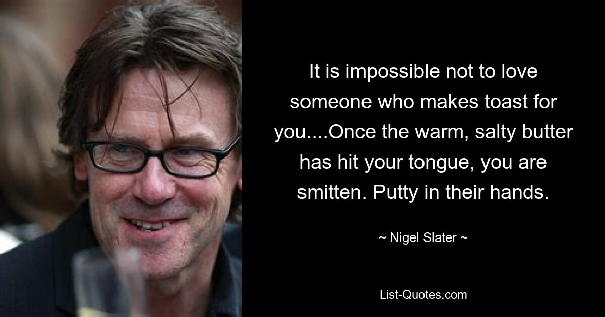 It is impossible not to love someone who makes toast for you....Once the warm, salty butter has hit your tongue, you are smitten. Putty in their hands. — © Nigel Slater