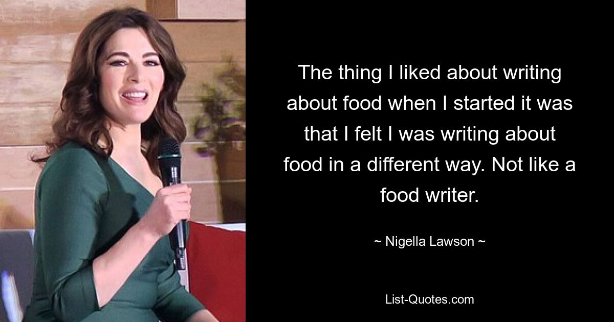 The thing I liked about writing about food when I started it was that I felt I was writing about food in a different way. Not like a food writer. — © Nigella Lawson