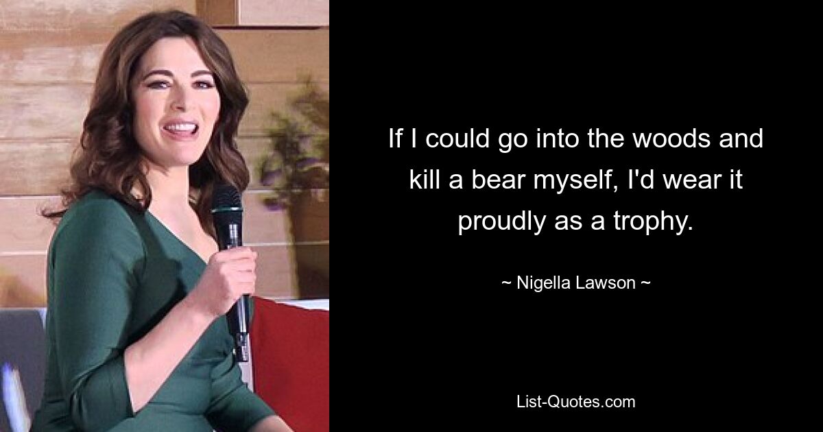 If I could go into the woods and kill a bear myself, I'd wear it proudly as a trophy. — © Nigella Lawson