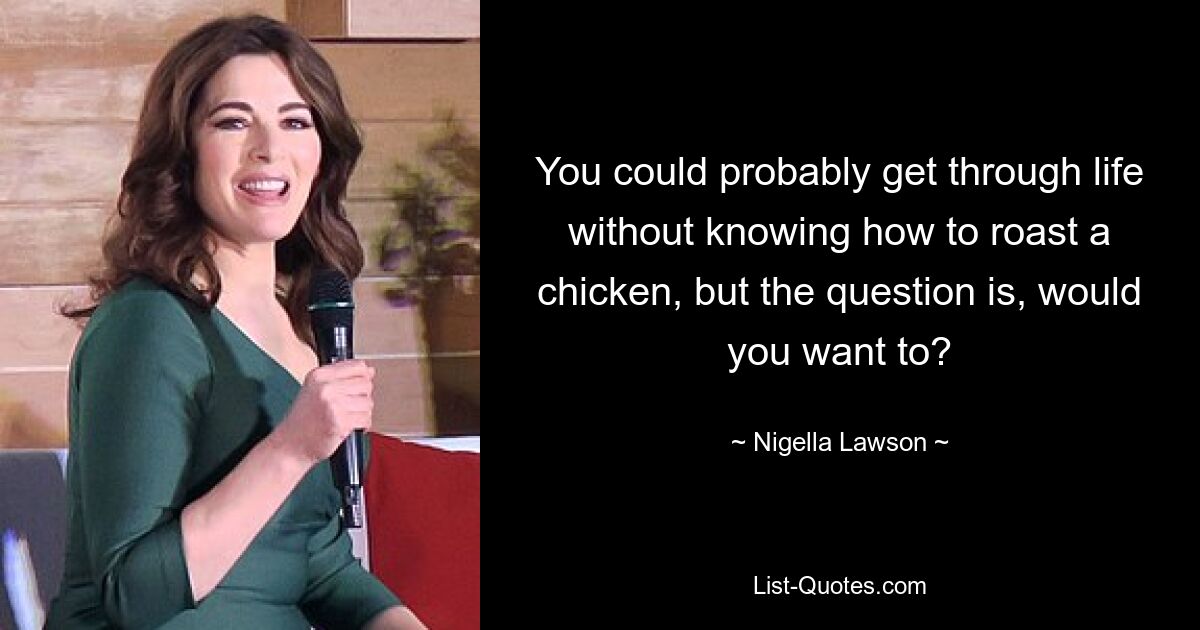 You could probably get through life without knowing how to roast a chicken, but the question is, would you want to? — © Nigella Lawson